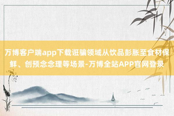 万博客户端app下载诳骗领域从饮品彭胀至食材保鲜、创预念念理等场景-万博全站APP官网登录