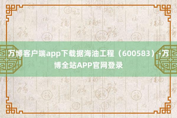 万博客户端app下载据海油工程（600583）-万博全站APP官网登录