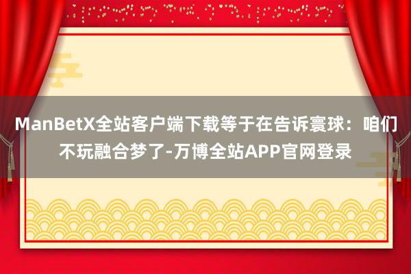 ManBetX全站客户端下载等于在告诉寰球：咱们不玩融合梦了-万博全站APP官网登录