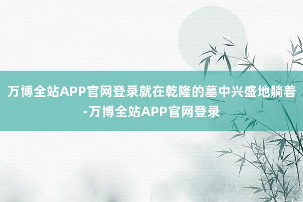万博全站APP官网登录就在乾隆的墓中兴盛地躺着-万博全站APP官网登录