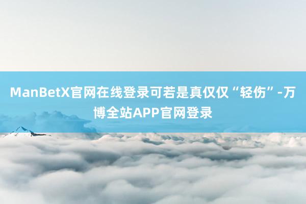 ManBetX官网在线登录可若是真仅仅“轻伤”-万博全站APP官网登录
