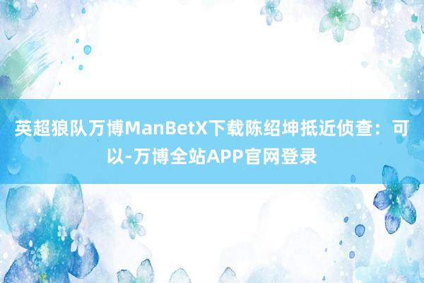 英超狼队万博ManBetX下载陈绍坤抵近侦查：可以-万博全站APP官网登录