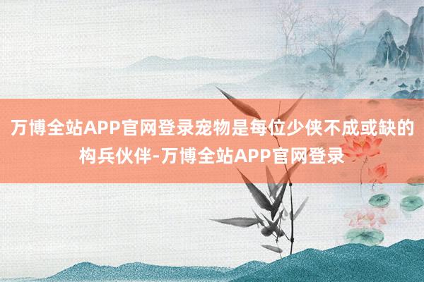 万博全站APP官网登录宠物是每位少侠不成或缺的构兵伙伴-万博全站APP官网登录