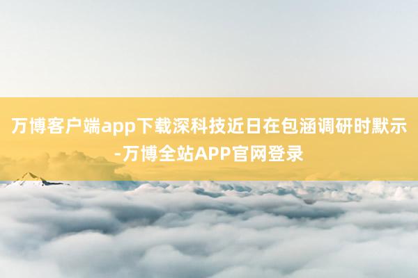 万博客户端app下载深科技近日在包涵调研时默示-万博全站APP官网登录