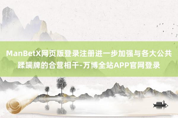 ManBetX网页版登录注册进一步加强与各大公共蹂躏牌的合营相干-万博全站APP官网登录