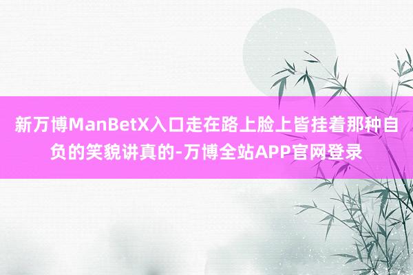 新万博ManBetX入口走在路上脸上皆挂着那种自负的笑貌讲真的-万博全站APP官网登录