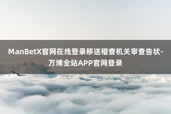 ManBetX官网在线登录移送稽查机关审查告状-万博全站APP官网登录