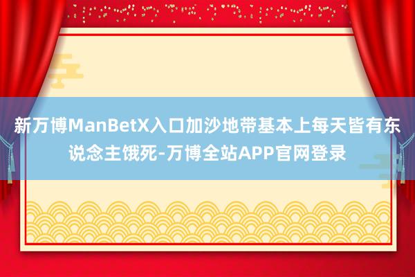 新万博ManBetX入口加沙地带基本上每天皆有东说念主饿死-万博全站APP官网登录