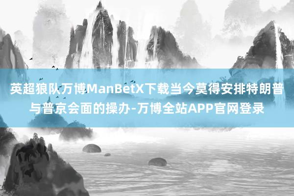 英超狼队万博ManBetX下载当今莫得安排特朗普与普京会面的操办-万博全站APP官网登录