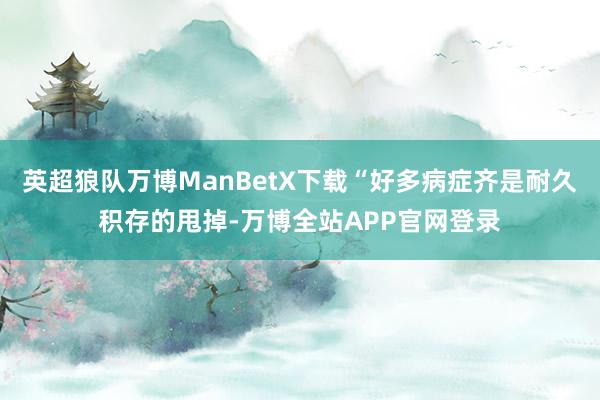 英超狼队万博ManBetX下载“好多病症齐是耐久积存的甩掉-万博全站APP官网登录