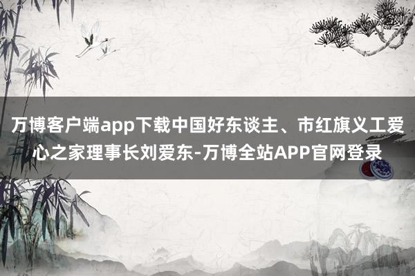 万博客户端app下载中国好东谈主、市红旗义工爱心之家理事长刘爱东-万博全站APP官网登录