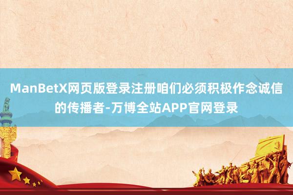 ManBetX网页版登录注册咱们必须积极作念诚信的传播者-万博全站APP官网登录