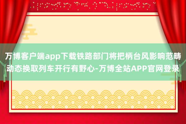 万博客户端app下载铁路部门将把柄台风影响范畴动态换取列车开行有野心-万博全站APP官网登录