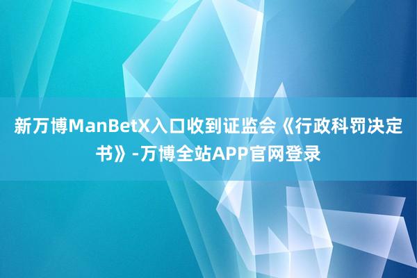 新万博ManBetX入口收到证监会《行政科罚决定书》-万博全站APP官网登录
