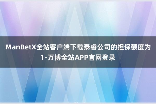 ManBetX全站客户端下载泰睿公司的担保额度为1-万博全站APP官网登录