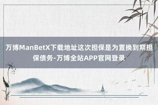 万博ManBetX下载地址这次担保是为置换到期担保债务-万博全站APP官网登录