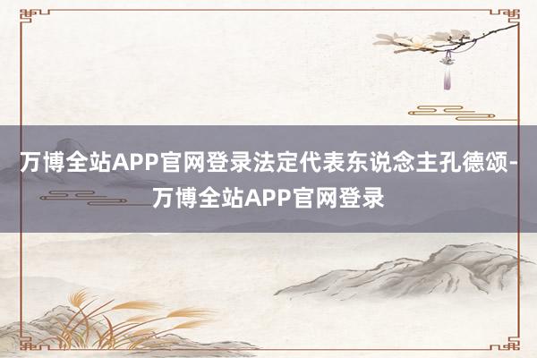 万博全站APP官网登录法定代表东说念主孔德颂-万博全站APP官网登录