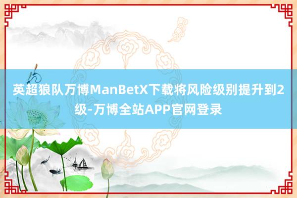 英超狼队万博ManBetX下载将风险级别提升到2级-万博全站APP官网登录