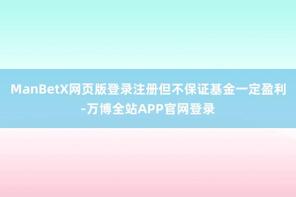 ManBetX网页版登录注册但不保证基金一定盈利-万博全站APP官网登录