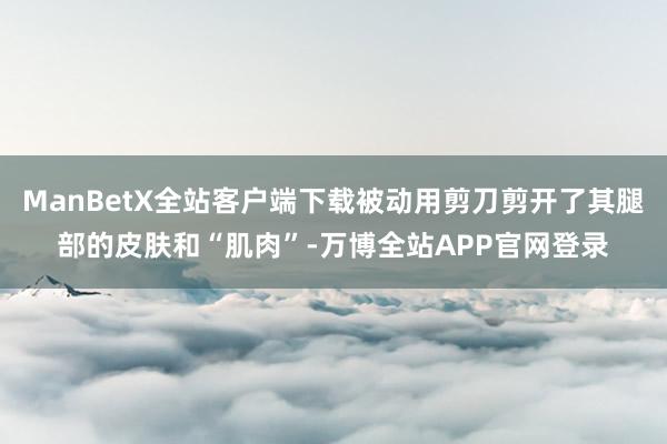 ManBetX全站客户端下载被动用剪刀剪开了其腿部的皮肤和“肌肉”-万博全站APP官网登录