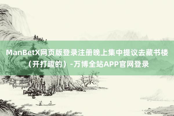 ManBetX网页版登录注册晚上集中提议去藏书楼(开打趣的)-万博全站APP官网登录