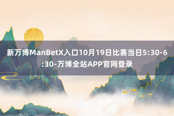 新万博ManBetX入口10月19日比赛当日5:30-6:30-万博全站APP官网登录