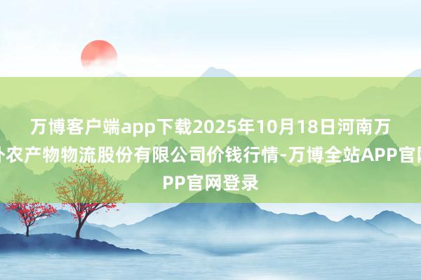 万博客户端app下载2025年10月18日河南万邦海外农产物物流股份有限公司价钱行情-万博全站APP官网登录