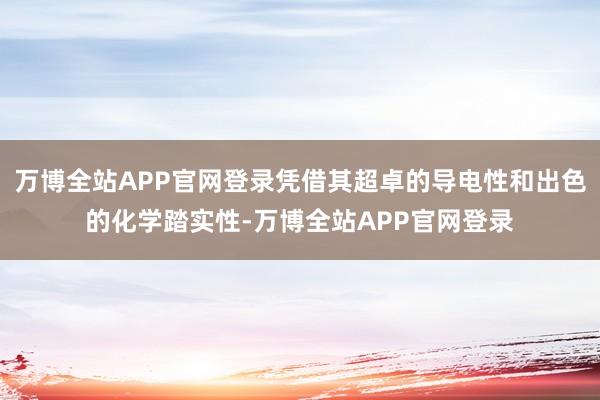 万博全站APP官网登录凭借其超卓的导电性和出色的化学踏实性-万博全站APP官网登录