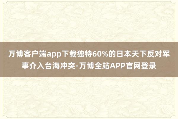 万博客户端app下载独特60%的日本天下反对军事介入台海冲突-万博全站APP官网登录