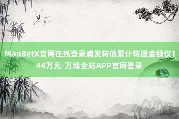 ManBetX官网在线登录浦发转债累计转股金额仅144万元-万博全站APP官网登录
