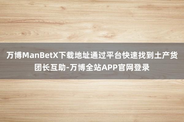 万博ManBetX下载地址通过平台快速找到土产货团长互助-万博全站APP官网登录