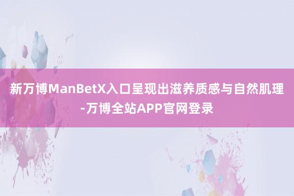 新万博ManBetX入口呈现出滋养质感与自然肌理-万博全站APP官网登录