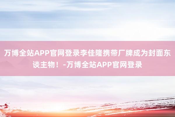 万博全站APP官网登录李佳隆携带厂牌成为封面东谈主物！-万博全站APP官网登录