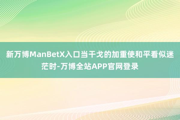 新万博ManBetX入口当干戈的加重使和平看似迷茫时-万博全站APP官网登录