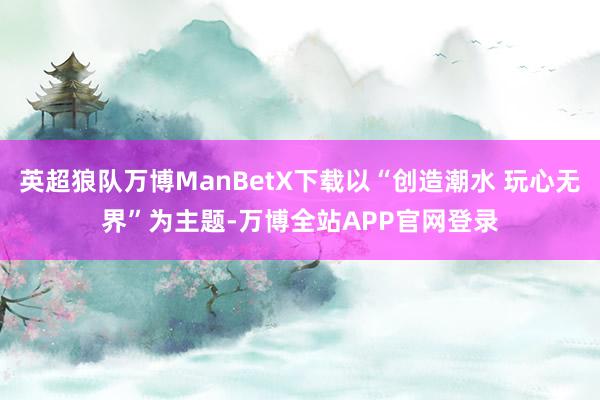 英超狼队万博ManBetX下载以“创造潮水 玩心无界”为主题-万博全站APP官网登录