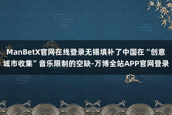 ManBetX官网在线登录无锡填补了中国在“创意城市收集”音乐限制的空缺-万博全站APP官网登录