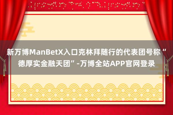 新万博ManBetX入口克林拜随行的代表团号称“德厚实金融天团”-万博全站APP官网登录