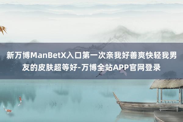 新万博ManBetX入口第一次亲我好善爽快轻我男友的皮肤超等好-万博全站APP官网登录