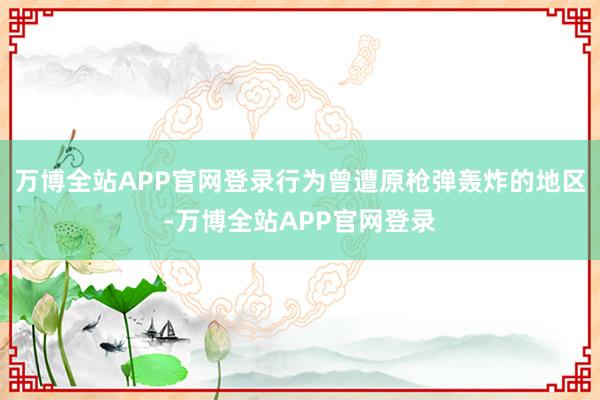万博全站APP官网登录行为曾遭原枪弹轰炸的地区-万博全站APP官网登录