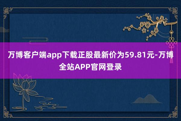 万博客户端app下载正股最新价为59.81元-万博全站APP官网登录