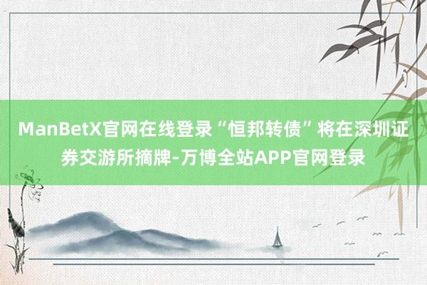 ManBetX官网在线登录“恒邦转债”将在深圳证券交游所摘牌-万博全站APP官网登录