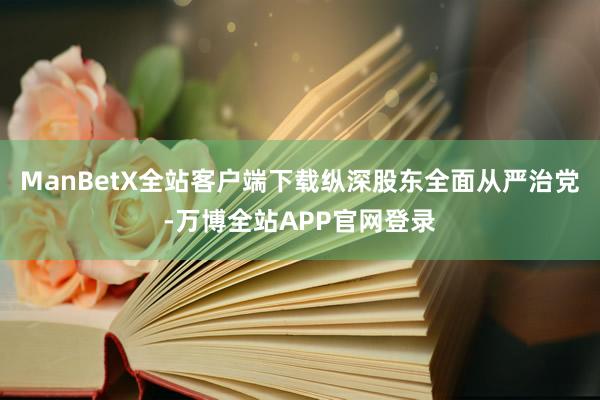 ManBetX全站客户端下载纵深股东全面从严治党-万博全站APP官网登录