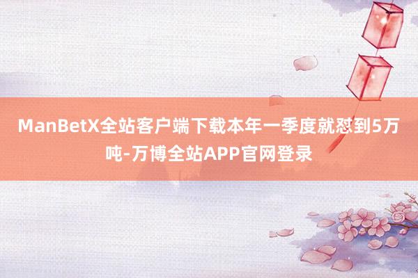 ManBetX全站客户端下载本年一季度就怼到5万吨-万博全站APP官网登录