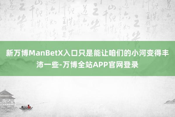 新万博ManBetX入口只是能让咱们的小河变得丰沛一些-万博全站APP官网登录