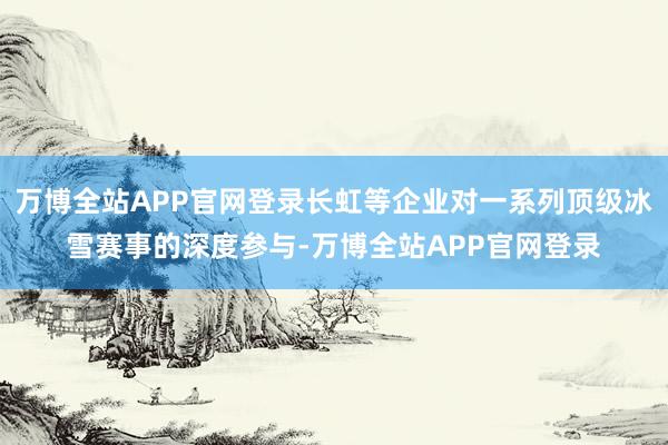 万博全站APP官网登录长虹等企业对一系列顶级冰雪赛事的深度参与-万博全站APP官网登录