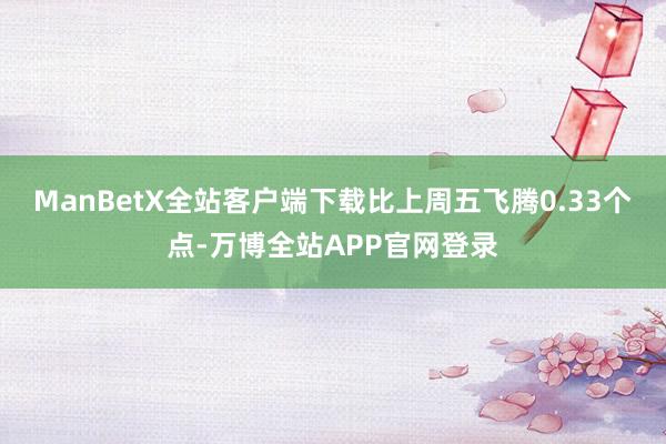 ManBetX全站客户端下载比上周五飞腾0.33个点-万博全站APP官网登录
