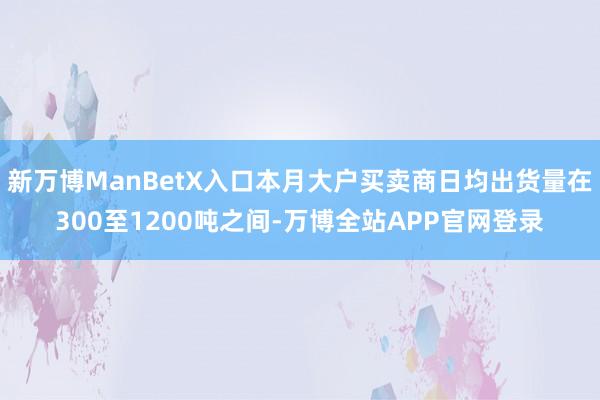 新万博ManBetX入口本月大户买卖商日均出货量在300至1200吨之间-万博全站APP官网登录