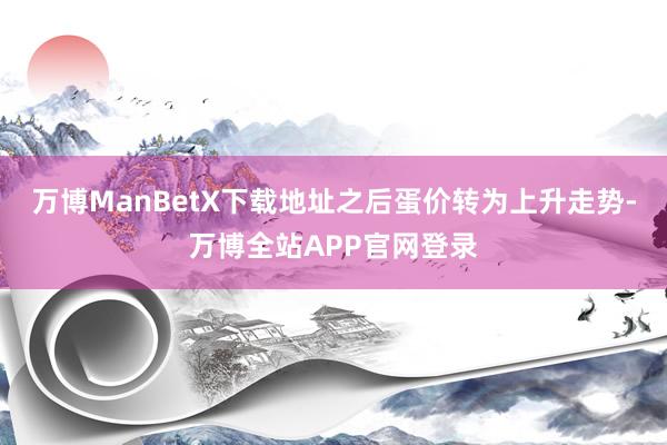 万博ManBetX下载地址之后蛋价转为上升走势-万博全站APP官网登录