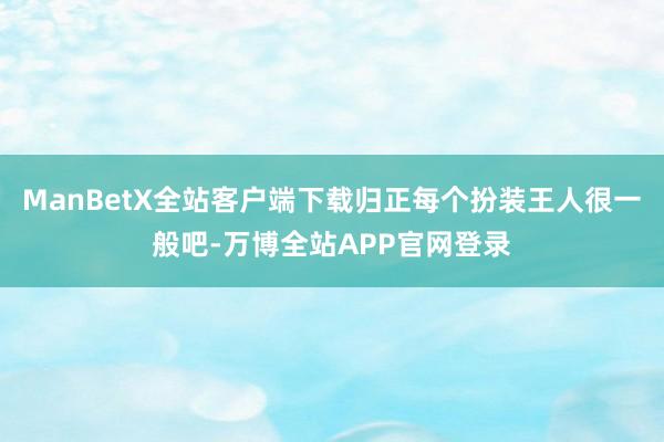 ManBetX全站客户端下载归正每个扮装王人很一般吧-万博全站APP官网登录