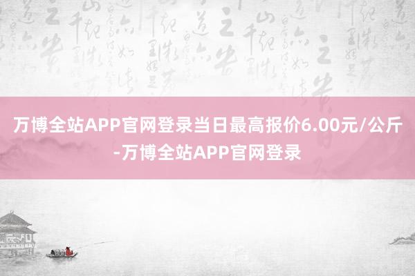 万博全站APP官网登录当日最高报价6.00元/公斤-万博全站APP官网登录